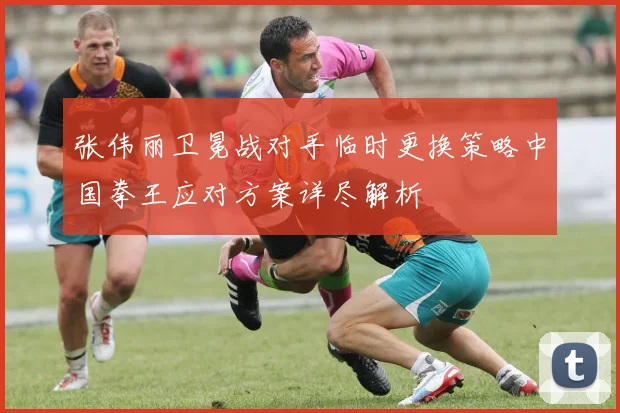 张伟丽卫冕战对手临时更换策略中国拳王应对方案详尽解析