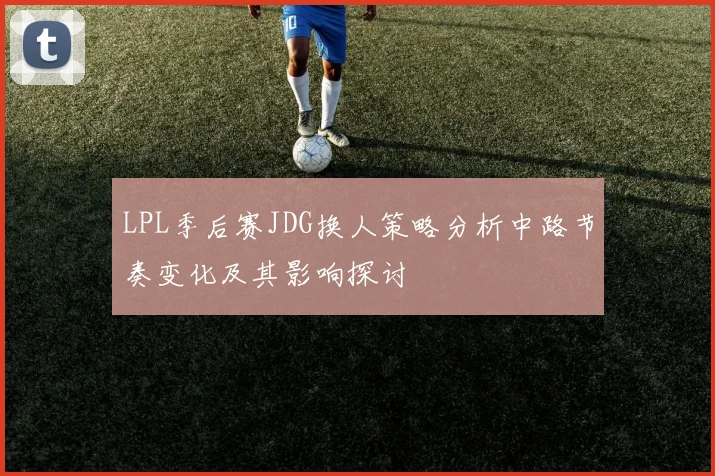 LPL季后赛JDG换人策略分析中路节奏变化及其影响探讨
