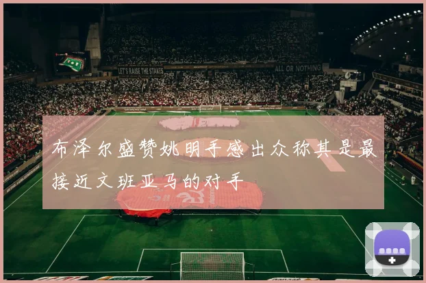 布泽尔盛赞姚明手感出众称其是最接近文班亚马的对手