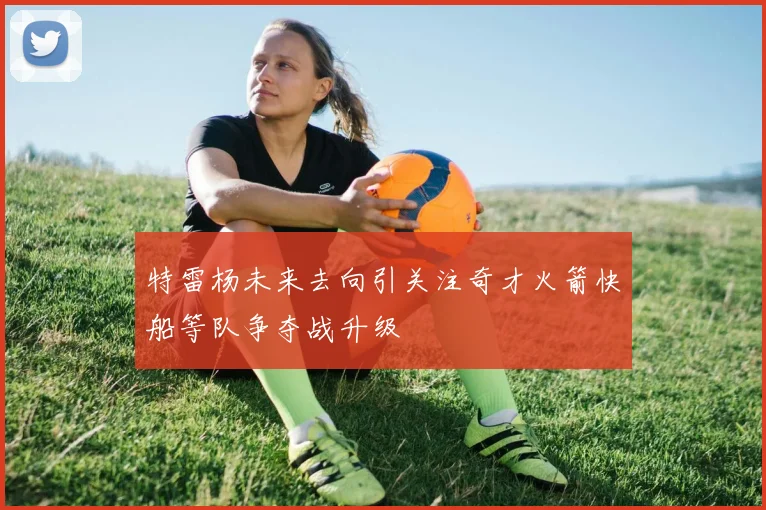 特雷杨未来去向引关注奇才火箭快船等队争夺战升级