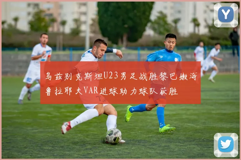 乌兹别克斯坦U23男足战胜黎巴嫩海鲁拉耶夫VAR进球助力球队获胜