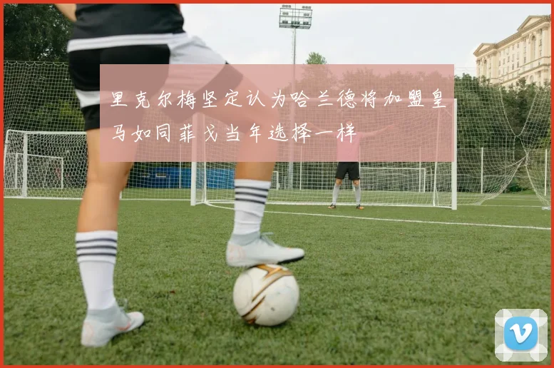 里克尔梅坚定认为哈兰德将加盟皇马如同菲戈当年选择一样