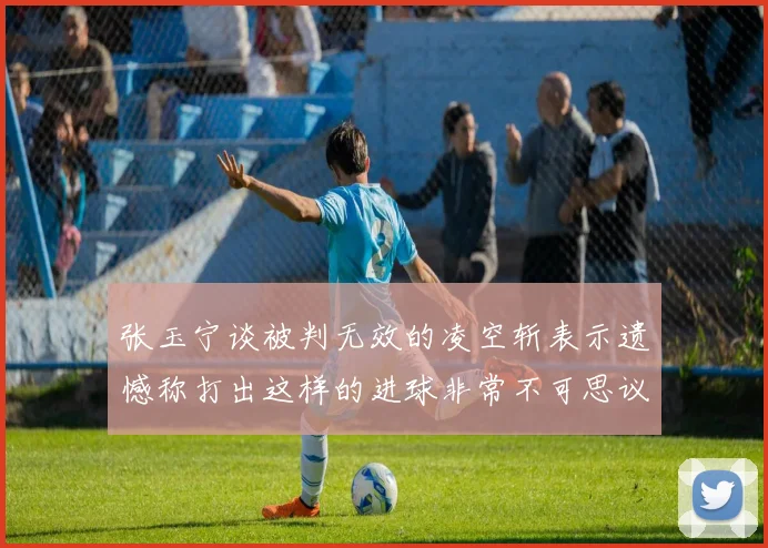 张玉宁谈被判无效的凌空斩表示遗憾称打出这样的进球非常不可思议