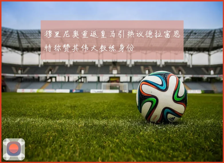 穆里尼奥重返皇马引热议德拉富恩特称赞其伟大教练身份