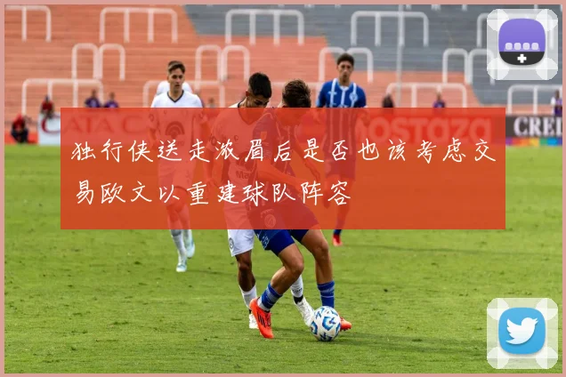 独行侠送走浓眉后是否也该考虑交易欧文以重建球队阵容