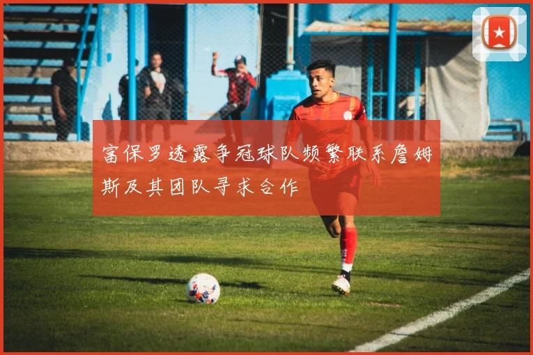 富保罗透露争冠球队频繁联系詹姆斯及其团队寻求合作