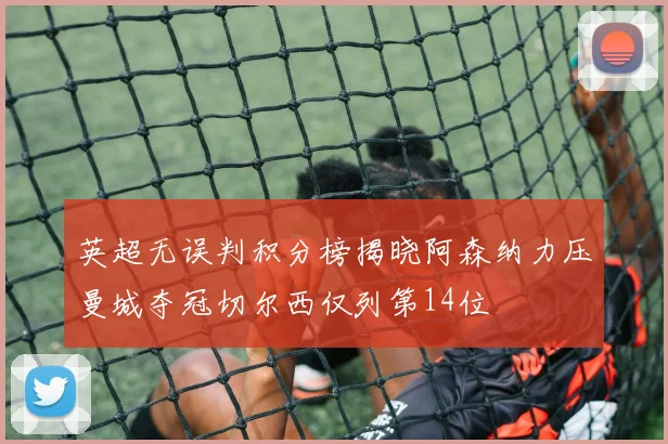 英超无误判积分榜揭晓阿森纳力压曼城夺冠切尔西仅列第14位
