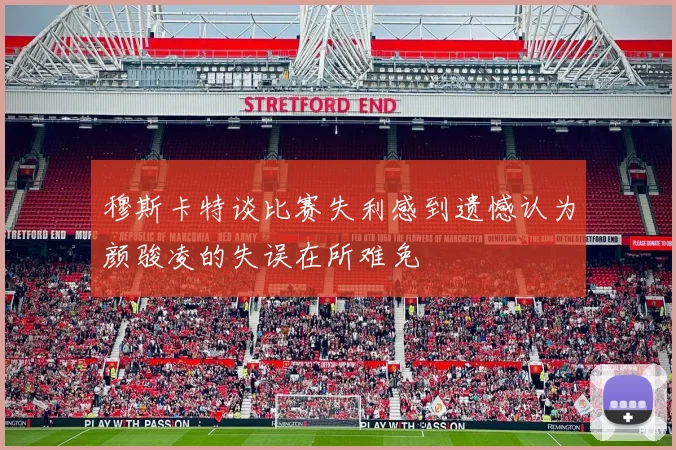 穆斯卡特谈比赛失利感到遗憾认为颜骏凌的失误在所难免