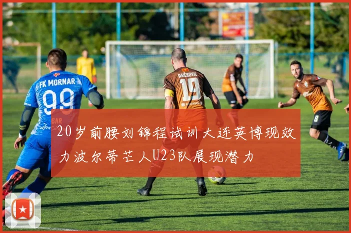 20岁前腰刘锦程试训大连英博现效力波尔蒂芒人U23队展现潜力