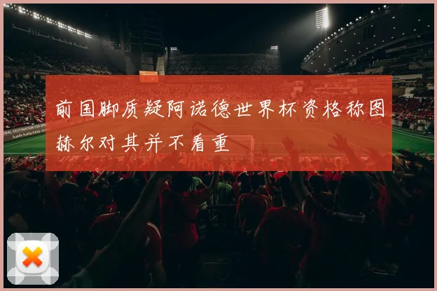 前国脚质疑阿诺德世界杯资格称图赫尔对其并不看重
